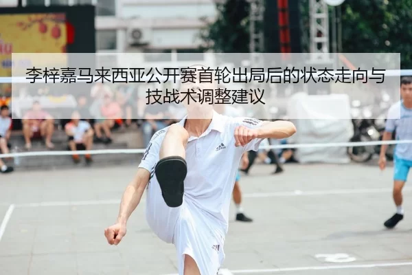 李梓嘉马来西亚公开赛首轮出局后的状态走向与技战术调整建议